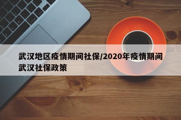 武汉地区疫情期间社保/2020年疫情期间武汉社保政策