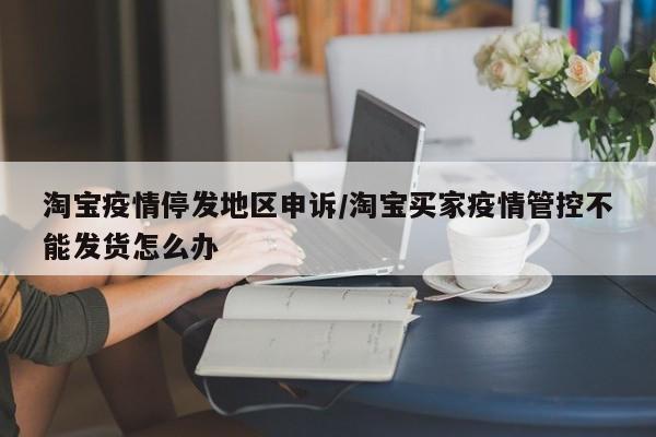 淘宝疫情停发地区申诉/淘宝买家疫情管控不能发货怎么办